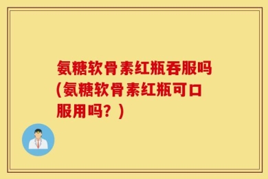 氨糖软骨素红瓶吞服吗(氨糖软骨素红瓶可口服用吗？)