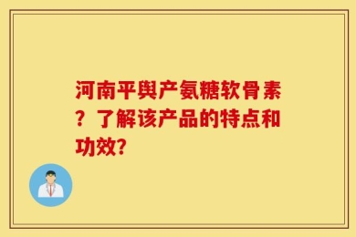 河南平舆产氨糖软骨素？了解该产品的特点和功效？