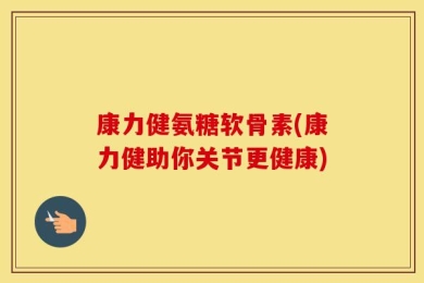 康力健氨糖软骨素(康力健助你关节更健康)