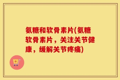 氨糖和软骨素片(氨糖软骨素片，关注关节健康，缓解关节疼痛)