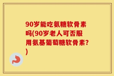 90岁能吃氨糖软骨素吗(90岁老人可否服用氨基葡萄糖软骨素？)