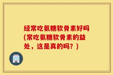 经常吃氨糖软骨素好吗(常吃氨糖软骨素的益处，这是真的吗？)
