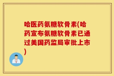 哈医药氨糖软骨素(哈药宣布氨糖软骨素已通过美国药监局审批上市)