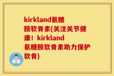 kirkland氨糖胺软骨素(关注关节健康！kirkland氨糖胺软骨素助力保护软骨)