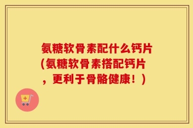 氨糖软骨素配什么钙片(氨糖软骨素搭配钙片，更利于骨骼健康！)