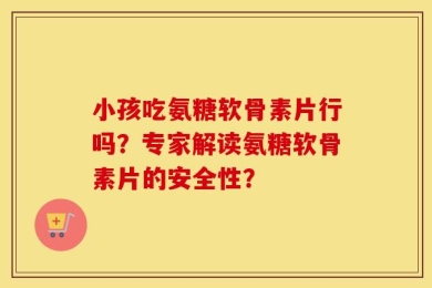 小孩吃氨糖软骨素片行吗？专家解读氨糖软骨素片的安全性？