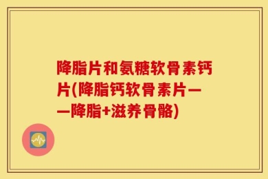 降脂片和氨糖软骨素钙片(降脂钙软骨素片——降脂+滋养骨骼)