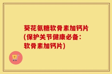 葵花氨糖软骨素加钙片(保护关节健康必备：软骨素加钙片)