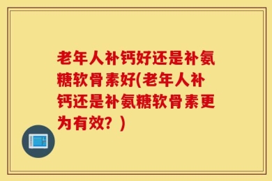 老年人补钙好还是补氨糖软骨素好(老年人补钙还是补氨糖软骨素更为有效？)