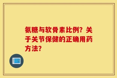 氨糖与软骨素比例？关于关节保健的正确用药方法？
