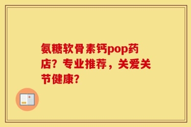 氨糖软骨素钙pop药店？专业推荐，关爱关节健康？
