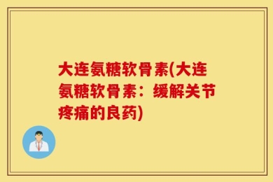 大连氨糖软骨素(大连氨糖软骨素：缓解关节疼痛的良药)