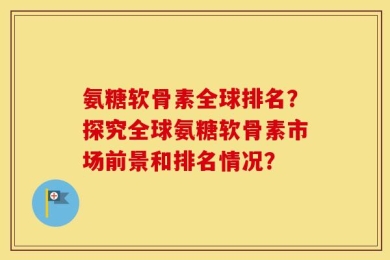 氨糖软骨素全球排名？探究全球氨糖软骨素市场前景和排名情况？
