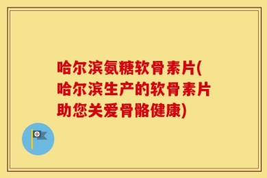 哈尔滨氨糖软骨素片(哈尔滨生产的软骨素片助您关爱骨骼健康)