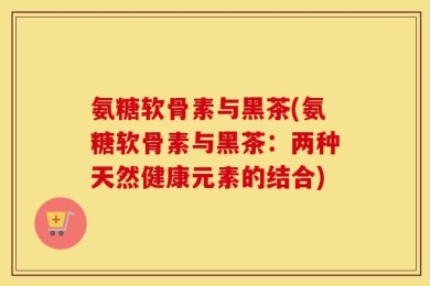 氨糖软骨素与黑茶(氨糖软骨素与黑茶：两种天然健康元素的结合)