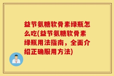 益节氨糖软骨素绿瓶怎么吃(益节氨糖软骨素绿瓶用法指南，全面介绍正确服用方法)