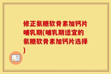 修正氨糖软骨素加钙片哺乳期(哺乳期适宜的氨糖软骨素加钙片选择)