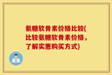 氨糖软骨素价格比较(比较氨糖软骨素价格，了解实惠购买方式)