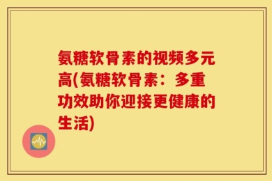 氨糖软骨素的视频多元高(氨糖软骨素：多重功效助你迎接更健康的生活)