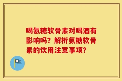 喝氨糖软骨素对喝酒有影响吗？解析氨糖软骨素的饮用注意事项？