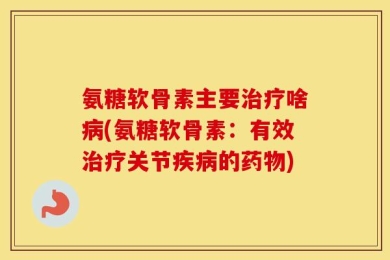 氨糖软骨素主要治疗啥病(氨糖软骨素：有效治疗关节疾病的药物)