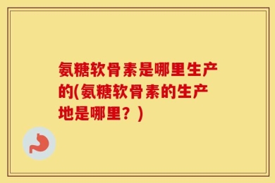 氨糖软骨素是哪里生产的(氨糖软骨素的生产地是哪里？)