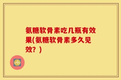 氨糖软骨素吃几瓶有效果(氨糖软骨素多久见效？)