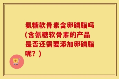 氨糖软骨素含卵磷脂吗(含氨糖软骨素的产品是否还需要添加卵磷脂呢？)