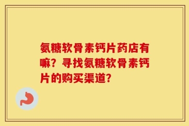 氨糖软骨素钙片药店有嘛？寻找氨糖软骨素钙片的购买渠道？