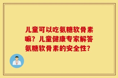 儿童可以吃氨糖软骨素嘛？儿童健康专家解答氨糖软骨素的安全性？