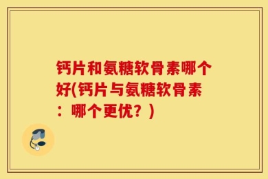 钙片和氨糖软骨素哪个好(钙片与氨糖软骨素：哪个更优？)