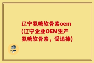 辽宁氨糖软骨素oem(辽宁企业OEM生产氨糖软骨素，受追捧)