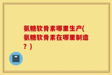 氨糖软骨素哪里生产(氨糖软骨素在哪里制造？)