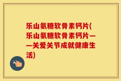 乐山氨糖软骨素钙片(乐山氨糖软骨素钙片——关爱关节成就健康生活)