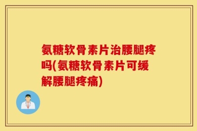 氨糖软骨素片治腰腿疼吗(氨糖软骨素片可缓解腰腿疼痛)