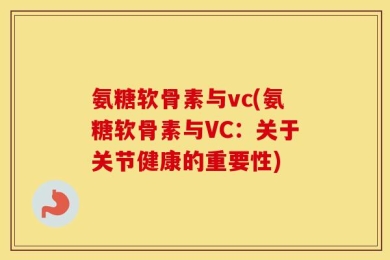 氨糖软骨素与vc(氨糖软骨素与VC：关于关节健康的重要性)