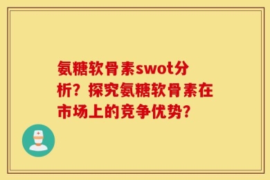 氨糖软骨素swot分析？探究氨糖软骨素在市场上的竞争优势？