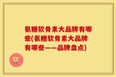 氨糖软骨素大品牌有哪些(氨糖软骨素大品牌有哪些——品牌盘点)