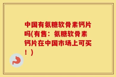 中国有氨糖软骨素钙片吗(有售：氨糖软骨素钙片在中国市场上可买！)