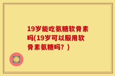 19岁能吃氨糖软骨素吗(19岁可以服用软骨素氨糖吗？)
