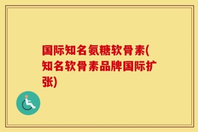 国际知名氨糖软骨素(知名软骨素品牌国际扩张)