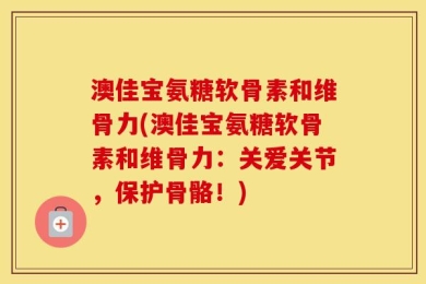 澳佳宝氨糖软骨素和维骨力(澳佳宝氨糖软骨素和维骨力：关爱关节，保护骨骼！)