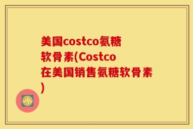 美国costco氨糖软骨素(Costco在美国销售氨糖软骨素)