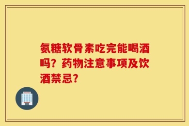 氨糖软骨素吃完能喝酒吗？药物注意事项及饮酒禁忌？