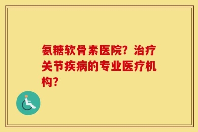 氨糖软骨素医院？治疗关节疾病的专业医疗机构？