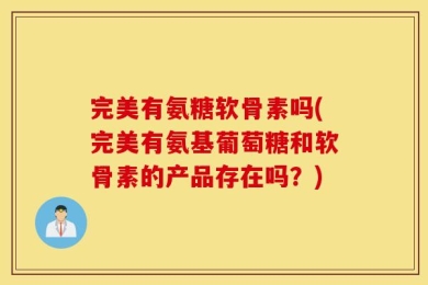 完美有氨糖软骨素吗(完美有氨基葡萄糖和软骨素的产品存在吗？)
