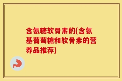 含氨糖软骨素的(含氨基葡萄糖和软骨素的营养品推荐)