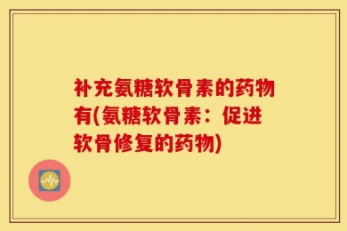 补充氨糖软骨素的药物有(氨糖软骨素：促进软骨修复的药物)