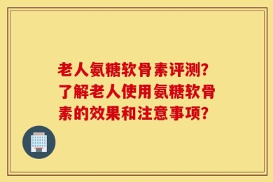 老人氨糖软骨素评测？了解老人使用氨糖软骨素的效果和注意事项？