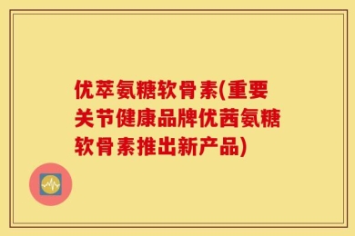 优萃氨糖软骨素(重要关节健康品牌优茜氨糖软骨素推出新产品)